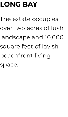 LONG BAY The estate occupies over two acres of lush landscape and 10,000 square feet of lavish beachfront living space. 
