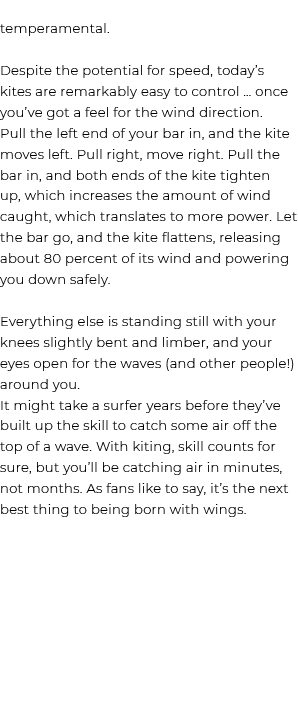 temperamental. Despite the potential for speed, today’s kites are remarkably easy to control … once you’ve got a feel...