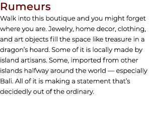 Rumeurs Walk into this boutique and you might forget where you are. Jewelry, home decor, clothing, and art objects fi...