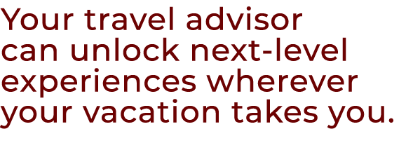 Your travel advisor can unlock next level experiences wherever your vacation takes you.