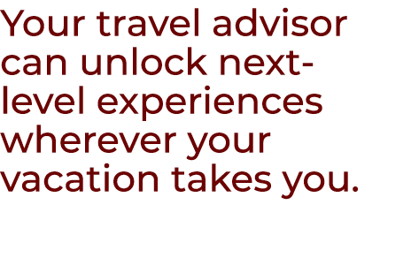 Your travel advisor can unlock next level experiences wherever your vacation takes you.