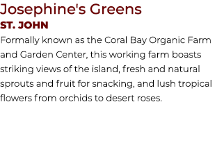 Josephine's Greens St. JOHN Formally known as the Coral Bay Organic Farm and Garden Center, this working farm boasts ...