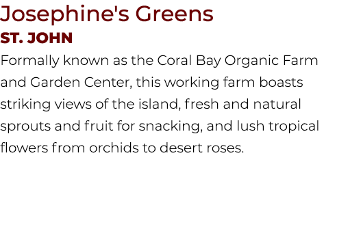 Josephine's Greens St. JOHN Formally known as the Coral Bay Organic Farm and Garden Center, this working farm boasts ...