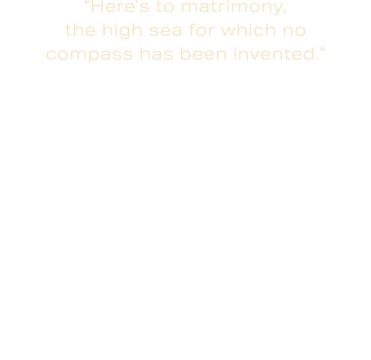 “Here’s to matrimony, the high sea for which no compass has been invented.” Heinrich Heine